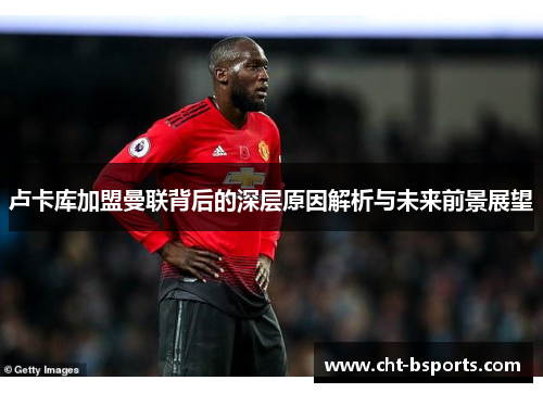 卢卡库加盟曼联背后的深层原因解析与未来前景展望 卢卡库加盟曼联背后的深层原因解析与未来前景展望