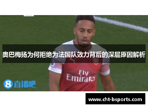 奥巴梅扬为何拒绝为法国队效力背后的深层原因解析 奥巴梅扬为何拒绝为法国队效力背后的深层原因解析