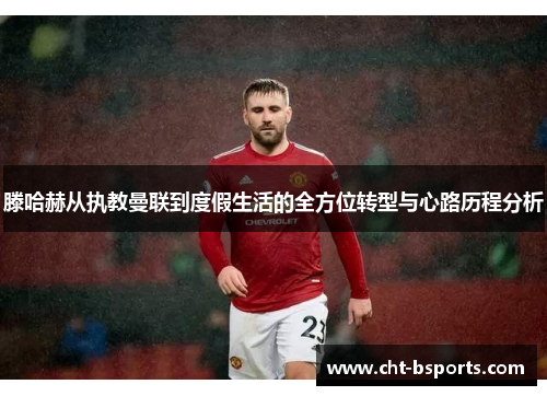 滕哈赫从执教曼联到度假生活的全方位转型与心路历程分析