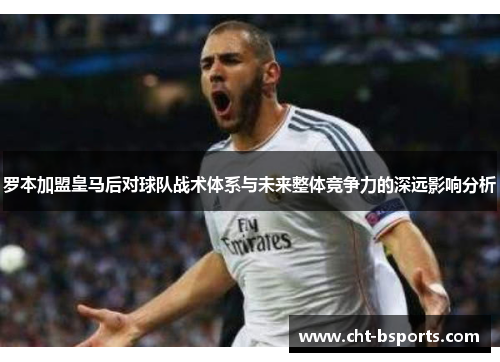 罗本加盟皇马后对球队战术体系与未来整体竞争力的深远影响分析