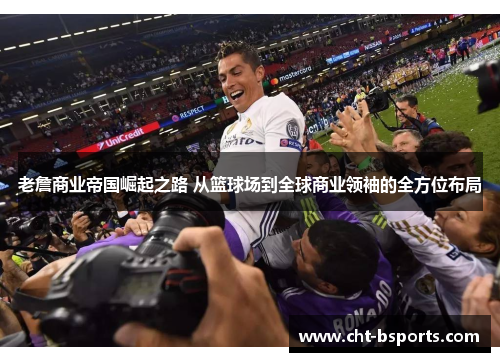 老詹商业帝国崛起之路 从篮球场到全球商业领袖的全方位布局