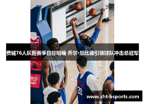 费城76人队新赛季目标明确 乔尔·恩比德引领球队冲击总冠军