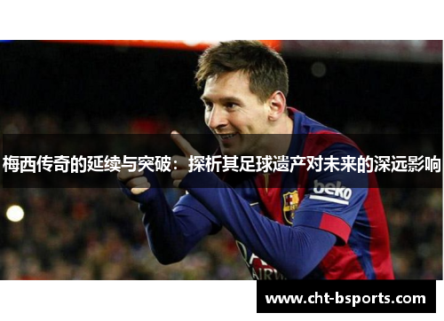 梅西传奇的延续与突破：探析其足球遗产对未来的深远影响