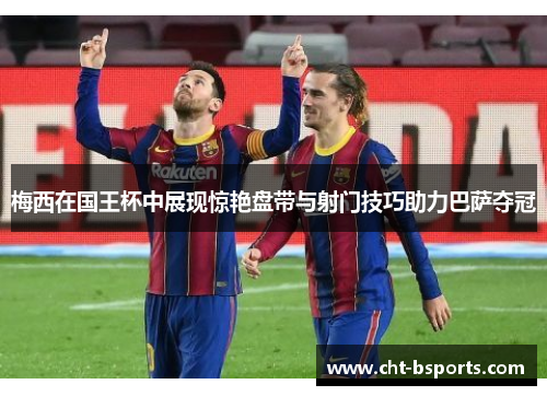 梅西在国王杯中展现惊艳盘带与射门技巧助力巴萨夺冠 梅西在国王杯中展现惊艳盘带与射门技巧助力巴萨夺冠