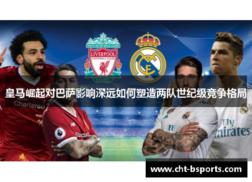皇马崛起对巴萨影响深远如何塑造两队世纪级竞争格局