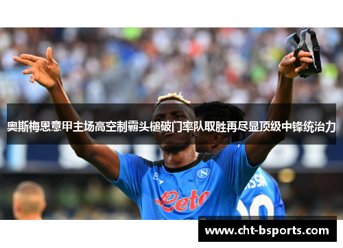 奥斯梅恩意甲主场高空制霸头槌破门率队取胜再尽显顶级中锋统治力