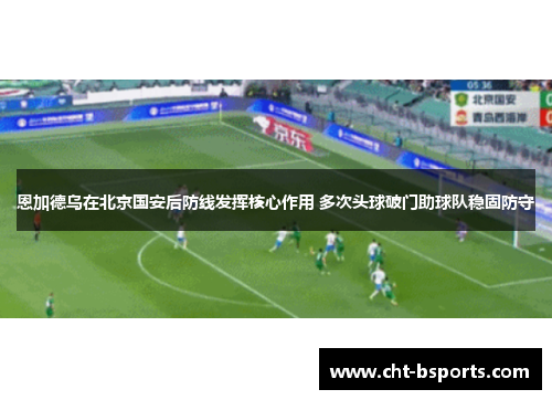 恩加德乌在北京国安后防线发挥核心作用 多次头球破门助球队稳固防守