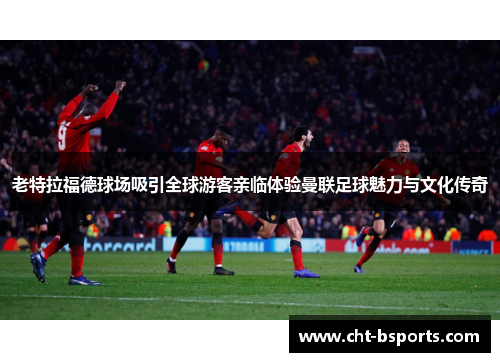 老特拉福德球场吸引全球游客亲临体验曼联足球魅力与文化传奇