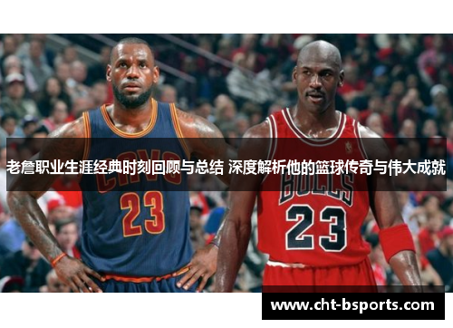 老詹职业生涯经典时刻回顾与总结 深度解析他的篮球传奇与伟大成就