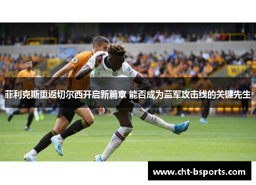 菲利克斯重返切尔西开启新篇章 能否成为蓝军攻击线的关键先生