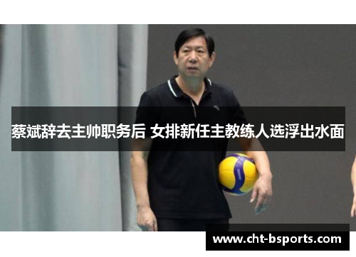 蔡斌辞去主帅职务后 女排新任主教练人选浮出水面
