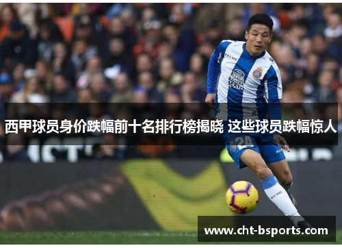 西甲球员身价跌幅前十名排行榜揭晓 这些球员跌幅惊人