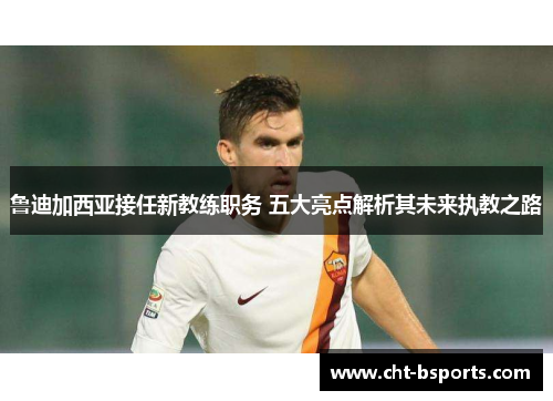 鲁迪加西亚接任新教练职务 五大亮点解析其未来执教之路