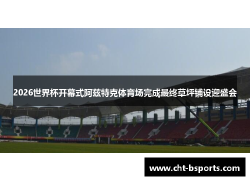 2026世界杯开幕式阿兹特克体育场完成最终草坪铺设迎盛会